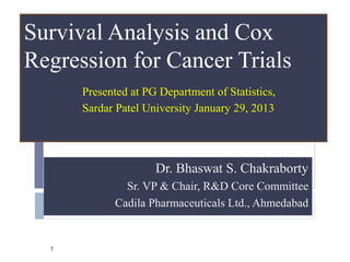 Survival Analysis and Cox
Regression for Cancer Trials
      Presented at PG Department of Statistics,
      Sardar Patel University January 29, 2013




                     Dr. Bhaswat S. Chakraborty
              Sr. VP & Chair, R&D Core Committee
            Cadila Pharmaceuticals Ltd., Ahmedabad


  1
 