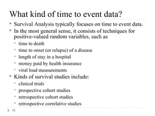 What kind of time to event data?
   Survival Analysis typically focuses on time to event data.
   In the most general sense, it consists of techniques for
    positive-valued random variables, such as
       time to death
       time to onset (or relapse) of a disease
       length of stay in a hospital
       money paid by health insurance
       viral load measurements
   Kinds of survival studies include:
       clinical trials
       prospective cohort studies
       retrospective cohort studies
       retrospective correlative studies
12
 