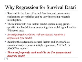 Why Regression for Survival Data?
    Survival, in the form of hazard function, and one or more
     explanatory co-variables can be very interesting research
     investigation
    The relation with risk factors can be studied using group-
     specific Kaplan-Meier estimates, together with Logrank and/or
     Wilcoxon tests
    Investigating the relation with covariates, requires a
     regression-type model
    Relating the outcome to several factors and/or covariates
     simultaneously requires multiple regression, ANOVA, or
     ANCOVA models
    The most frequently used model is the Cox (proportional
     hazards) model
    16
 