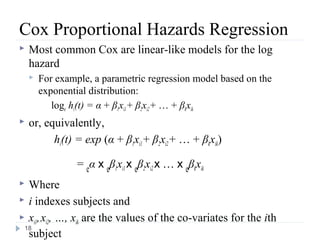 Cox Proportional Hazards Regression
   Most common Cox are linear-like models for the log
    hazard
       For example, a parametric regression model based on the
        exponential distribution:
           loge hi(t) = α + β1xi1 + β2xi2 + … + βkxik
   or, equivalently,
          hi(t) = exp (α + β1xi1 + β2xi2 + … + βkxik)

                 = eα x eβ1xi1 x eβ2xi2 x … x eβkxik
 Where
 i indexes subjects and

 xi1, xi2, …, xik are the values of the co-variates for the ith
 18
  subject
 