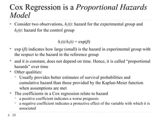 Cox Regression is a Proportional Hazards
Model
    Consider two observations, h1(t): hazard for the experimental group and
     h0(t): hazard for the control group

                                  h1(t)/h0(t) = exp(β)
    exp (β) indicates how large (small) is the hazard in experimental group with
     the respect to the hazard in the reference group
    and it is constant, does not depend on time. Hence, it is called “proportional
     hazards” over time
    Other qualities:
      Usually provides better estimates of survival probabilities and
        cumulative hazard than those provided by the Kaplan-Meier function
        when assumptions are met
    The coefficients in a Cox regression relate to hazard
        a positive coefficient indicates a worse prognosis
        a negative coefficient indicates a protective effect of the variable with which it is
         associated
    20
 
