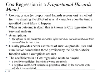 Cox Regression is a Proportional Hazards
Model
    Cox regression (or proportional hazards regression) is method
     for investigating the effect of several variables upon the time a
     specified event takes to happen
    When an outcome is death this is known as Cox regression for
     survival analysis
    Assumptions:
        the effects of the predictor variables upon survival are constant over time
        are additive in one scale
    Usually provides better estimates of survival probabilities and
     cumulative hazard than those provided by the Kaplan-Meier
     function when assumptions are met
    The coefficients in a Cox regression relate to hazard
        a positive coefficient indicates a worse prognosis
        a negative coefficient indicates a protective effect of the variable with
         which it is associated
    25
 