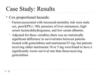 Case Study: Results
   Cox proportional hazards:
       Factors associated with increased mortality risk were male
        sex, poor KPS (< 80), presence of liver metastases, high
        serum lactate dehydrogenase, and low serum albumin.
       Adjusted for these variables, there was no statistically
        significant difference in survival rates between patients
        treated with gemcitabine and marimastat 25 mg, but patients
        receiving either marimastat 10 or 5 mg were found to have a
        significantly worse survival rate than those receiving
        gemcitabine



32
 