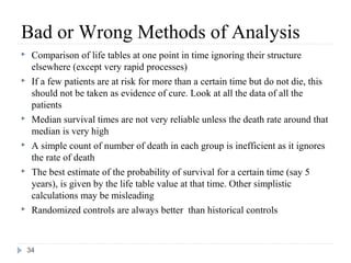Bad or Wrong Methods of Analysis
    Comparison of life tables at one point in time ignoring their structure
     elsewhere (except very rapid processes)
    If a few patients are at risk for more than a certain time but do not die, this
     should not be taken as evidence of cure. Look at all the data of all the
     patients
    Median survival times are not very reliable unless the death rate around that
     median is very high
    A simple count of number of death in each group is inefficient as it ignores
     the rate of death
    The best estimate of the probability of survival for a certain time (say 5
     years), is given by the life table value at that time. Other simplistic
     calculations may be misleading
    Randomized controls are always better than historical controls



    34
 