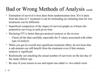 Bad or Wrong Methods of Analysis contd.
    Estimation of survival is best done from randomization time. If it is done
     from the time of 1st treatment it can be misleading (as initiating time for two
     treatments can be different)
    Superficial comparison of the slopes of survival graphs as it biases the
     proportion surviving at each given time
    Declaring ITT is better than per protocol analysis or the reverse
      Check all the data carefully especially the P values associated with either
        type of analysis
    When you get an overall non-significant treatment effect, do not insist that
     a sub-stratum can still benefit from the treatment even if that stratum
     analysis is significant
    Realistically not checking the actual number of survivors on the last day of
     the study (follow up)
    Be sure of your reason to use and report one-sided vs. two-sided t-tests

    35
 