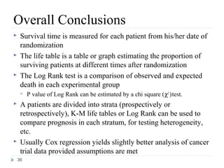 Overall Conclusions
    Survival time is measured for each patient from his/her date of
     randomization
    The life table is a table or graph estimating the proportion of
     surviving patients at different times after randomization
    The Log Rank test is a comparison of observed and expected
     death in each experimental group
        P value of Log Rank can be estimated by a chi square (χ2 ) test.
    A patients are divided into strata (prospectively or
     retrospectively), K-M life tables or Log Rank can be used to
     compare prognosis in each stratum, for testing heterogeneity,
     etc.
    Usually Cox regression yields slightly better analysis of cancer
     trial data provided assumptions are met
    36
 