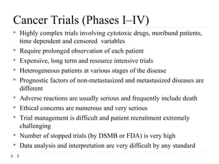 Cancer Trials (Phases I–IV)
       Highly complex trials involving cytotoxic drugs, moribund patients,
        time dependent and censored variables
       Require prolonged observation of each patient
       Expensive, long term and resource intensive trials
       Heterogeneous patients at various stages of the disease
       Prognostic factors of non-metastasized and metastasized diseases are
        different
       Adverse reactions are usually serious and frequently include death
       Ethical concerns are numerous and very serious
       Trial management is difficult and patient recruitment extremely
        challenging
       Number of stopped trials (by DSMB or FDA) is very high
       Data analysis and interpretation are very difficult by any standard
    5
 