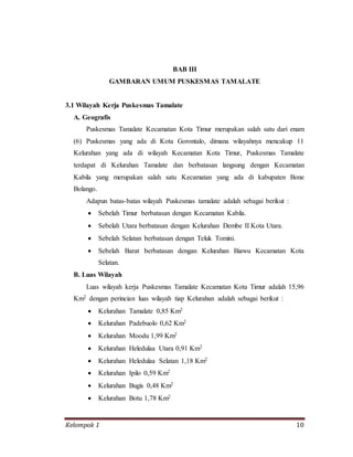 Kelompok 1 10
BAB III
GAMBARAN UMUM PUSKESMAS TAMALATE
3.1 Wilayah Kerja Puskesmas Tamalate
A. Geografis
Puskesmas Tamalate Kecamatan Kota Timur merupakan salah satu dari enam
(6) Puskesmas yang ada di Kota Gorontalo, dimana wilayahnya mencakup 11
Kelurahan yang ada di wilayah Kecamatan Kota Timur, Puskesmas Tamalate
terdapat di Kelurahan Tamalate dan berbatasan langsung dengan Kecamatan
Kabila yang merupakan salah satu Kecamatan yang ada di kabupaten Bone
Bolango.
Adapun batas-batas wilayah Puskesmas tamalate adalah sebagai berikut :
 Sebelah Timur berbatasan dengan Kecamatan Kabila.
 Sebelah Utara berbatasan dengan Kelurahan Dembe II Kota Utara.
 Sebelah Selatan berbatasan dengan Teluk Tomini.
 Sebelah Barat berbatasan dengan Kelurahan Biawu Kecamatan Kota
Selatan.
B. Luas Wilayah
Luas wilayah kerja Puskesmas Tamalate Kecamatan Kota Timur adalah 15,96
Km2 dengan perincian luas wilayah tiap Kelurahan adalah sebagai berikut :
 Kelurahan Tamalate 0,85 Km2
 Kelurahan Padebuolo 0,62 Km2
 Kelurahan Moodu 1,99 Km2
 Kelurahan Heledulaa Utara 0,91 Km2
 Kelurahan Heledulaa Selatan 1,18 Km2
 Kelurahan Ipilo 0,59 Km2
 Kelurahan Bugis 0,48 Km2
 Kelurahan Botu 1,78 Km2
 