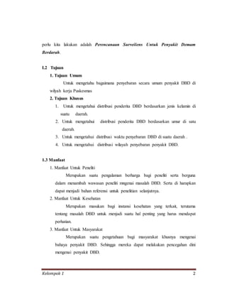 Kelompok 1 2
perlu kita lakukan adalah Perencanaan Surveilens Untuk Penyakit Demam
Berdarah.
I.2 Tujuan
1. Tujuan Umum
Untuk mengetahu bagaimana penyebaran secara umum penyakit DBD di
wilyah kerja Puskesmas
2. Tujuan Khusus
1. Untuk mengetahui distribusi penderita DBD berdasarkan jenis kelamin di
suatu daerah.
2. Untuk mengetahui distribusi penderita DBD berdasarkan umur di satu
daerah.
3. Untuk mengetahui distribusi waktu penyebaran DBD di suatu daerah .
4. Untuk mengetahui distribusi wilayah penyebaran penyakit DBD.
1.3 Manfaat
1. Manfaat Untuk Peneliti
Merupakan suatu pengalaman berharga bagi peneliti serta berguna
dalam menambah wawasan peneliti mngenai masalah DBD. Serta di harapkan
dapat menjadi bahan referensi untuk penelitian selanjutnya.
2. Manfaat Untuk Kesehatan
Merupakan masukan bagi instansi kesehatan yang terkait, terutama
tentang masalah DBD untuk menjadi suatu hal penting yang harus mendapat
perhatian.
3. Manfaat Untuk Masyarakat
Merupakan suatu pengetahuan bagi masyarakat khusnya mengenai
bahaya penyakit DBD. Sehingga mereka dapat melakukan pencegahan dini
mengenai penyakit DBD.
 