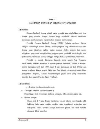 Kelompok 1 3
BAB II
GAMBARAN UMUM DAN KHUSUS TENTANG DBD
2.1 Definisi
Demam berdarah dengue adalah suatu penyakit yang disebabkan oleh virus
dengue yang ditandai dengan demam tinggi mendadak disertai manifestasi
perdarahan dan bertendensi menimbulkan renjatan dan kematian.
Penyakit Demam Berdarah Dengue (DBD) {bahasa medisnya disebut
Dengue Hemorrhagic Fever (DHF)} adalah penyakit yang disebabkan oleh virus
dengue yang ditularkan melalui gigitan nyamuk Aedes aegypti dan Aedes
albopictus, yang mana menyebabkan gangguan pada pembuluh darah kapiler dan
pada sistem pembekuan darah, sehingga mengakibatkan perdarahan-perdarahan.
Penyakit ini banyak ditemukan didaerah tropis seperti Asia Tenggara,
India, Brazil, Amerika termasuk di seluruh pelosok Indonesia, kecuali di tempat-
tempat ketinggian lebih dari 1000 meter di atas permukaan air laut. Dokter dan
tenaga kesehatan lainnya seperti Bidan dan Pak Mantri ;-) seringkali salah dalam
penegakkan diagnosa, karena kecenderungan gejala awal yang menyerupai
penyakit lain seperti Flu dan Tipes (Typhoid).
2.2 Klasifikasi
o Berdasarkan kapasitas diagnosis
 Tersangka Demam Berdarah (TDBD)
Panas tinggi akut, perdarahan pada uji torniquet, tidak disertai gejala lain.
 Demam dengue
Panas akut 2-7 hari, dengan manifestasi seperti adanya sakit kepala, sakit
belakang bola mata, mialgia, atralgia, rash, manifestasi perdarahan dan
leukopenia. Tidak terbukti adanya kebocoran plasma dan tidak terbukti
diagnosis klinis yang lain.
 