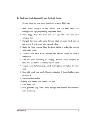 Kelompok 1 5
2.3 Tanda dan Gejala Penyakit Demam Berdarah Dengue
Keluhan dan gejala yang sering dialami oleh penderita DBD yaitu:
1. Bintik Merah, Seringkali di awal demam, tidak ada bintik merah. Ada
beberapa kasus juga yang memang tanpa bintik merah.
2. Panas Tinggi, Panas bisa turun naik, bisa juga tidak turun sama sekali
sepanjang hari.
3. Menggigil dan terasa ngilu tulang, Perasaan dingin di sekujur tubuh dan ada
titik tertentu di tubuh terasa ngilu menusuk tulang.
4. Buang Air Besar berwarna hitam dan keras, Gejala ini terlihat jika trombosit
sudah mulai rendah
5. Trombosit mulai turun, Kadar trombosit bisa diketahui dengan tes darah di
laboratorium.
6. Sakit saat mata memandang ke samping, Beberapa teman mengalami ini,
terasa sakit jika melirik ke samping kiri dan kanan.
7. Tengkuk sakit, Terkadang juga, terjadi pembengkakan di tengkuk dan terasa
sakit
8. Rasa sakit kepala yang parah, khususnya dirasakan di daerah belakang mata,
pilek dan flu
9. Radang pada persendian
10. Hilang nafsu makan, mual, muntah, dan diare
11. Letih, lemah, lesu
12. Pada penderita yang sudah parah biasanya menyebabkan pendarahanpada
mulut dan hidung
 
