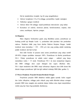 Kelompok 1 7
Hal ini menimbulkan komplek Ag-Ab yang mengakibatkan:
 Aktivasi komplemen C3a, C5a sehingga permeabilitas kapiler meningkat.
 Timbulnya agregasi trombosit
 Aktivasi faktor XII sehingga terjadi pembekuan intravaskuler yang meluas
 Kerusakan sel endotel, ekstravasi plasma, hemokonsentrasi, renjatan, efusi
cairan, ensefalopati, hipoksia jaringan.
2.6 Diagnosa
Biasa diagnosa berdasarkan gejala yang dikeluhkan pasien, pemeriksaan uji
bendung positif (uji Rumple Leede +), perdarahan kulit (ptechiae) dan perdarahan
mukosa. Manifestsi klinik yang berat disebut Sindrom Renjatan Dengue. Jumlah
trombosit turun (normalnya < 150 – 450) μL) dan yang penting adalah monitoring
jumlah trombosit dari hari ke hari.
Kini telah beredar di pasaran suatu sarana pemeriksaan yang cukup sensitif
(80-90%) dengan spesifisitas mencapai 100%. Pemeriksaan ini disebut pemeriksaan
NS-1. Prinsip pemeriksaan ini adalah reaksi antigen – antibodi yang hanya
memerlukan waktu < 15 menit. Pemeriksaan NS-1 ini akan memperkuat diagnosa
dini DBD sehingga akan cepat ditangani dan segera diberikan infus.
NS-1 dapat mendeteksi dini DBD, tetapi sebenarnya diagnosa akan lebih akurat bila
disertai dengan pemeriksaan IgM dan IgG antibodi terhadap DBD (lihat gambar 3).
2.7 Proses Penularan Penyakit Demam Berdarah Dengue
Penyebaran penyakit DBD ditularkan melalui gigitan nyamuk Aedes aegypti
dan Aedes albopictus, sehingga pada wilayah yang sudah diketahui adanya serangan
penyakit DBD akan mungkin ada penderita lainnya bahkan akan dapat menyebabkan
wabah yang luar biasa bagi penduduk disekitarnya.
 