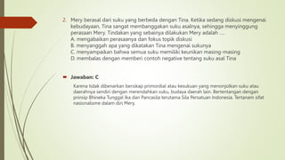 2. Mery berasal dari suku yang berbeda dengan Tina. Ketika sedang diskusi mengenai
kebudayaan, Tina sangat membanggakan suku asalnya, sehingga menyinggung
perasaan Mery. Tindakan yang sebainya dilakukan Mery adalah ….
A. mengabaikan perasaanya dan fokus topik diskusi
B. menyanggah apa yang dikatakan Tina mengenai sukunya
C. menyampaikan bahwa semua suku memiliki keunikan masing-masing
D. membalas dengan memberi contoh negative tentang suku asal Tina
 Jawaban: C
Karena tidak dibenarkan bersikap primordial atau kesukuan yang menonjolkan suku atau
daerahnya sendiri dengan merendahkan suku, budaya daerah lain. Bertentangan dengan
prinsip Bhineka Tunggal Ika dan Pancasila terutama Sila Persatuan Indonesia. Tertanam sifat
nasionalisme dalam diri Mery.
 