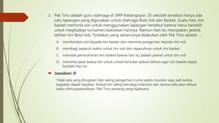 3. Pak Tino adalah guru olahraga di SMP Kebangsaan. Di sekolah tersebut hanya ada
satu lapangan yang digunakan untuk olahraga Bola Voli dan Basket. Suatu hari, tim
basket meminta izin untuk menggunakan lapangan tersebut karena harus berlatih
untuk meghadapi turnamen keesokan harinya. Namun hari itu merupakan jadwal
latihan tim Bola Voli. Tindakan yang seharusnya dilakukan oleh Pak Tino adalah ….
A. memberikan izin kepada tim basket dan meminta pengertian kepada tim voli
B. membagi separuh waktu untuk tim voli dan separuhnya untuk tim basket
C. menolak permohonan tim basket karena hari itu adalah jadwal untuk tim voli
D. meminta pada kedua tim untuk untuk bertukar jadwal latihan agar tim basket dapat
berlatih hari ini.
 Jawaban: D
Tidak ada yang dirugikan dan saling pengertian cuma waktu mundur saja, jadi kedua
kegiatan dapat berjalan. Kedua tim saling bersikap toleransi dan semua ada jalan keluar
kalau dimusyawarahkan. Pak Tino seorang yang bijaksana.
 