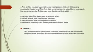 4. Amin dan Rino mendapat tugas untuk mencari materi pelajaran di Internet. Ketika sedang
menyelesaikan tugas di rumah Rino, Amin diajak bermain game onine, padahal ibunya pesan agar ia
tidak bermain game online. Tindakan yang harus dilakukan oleh Amin adalah ….
A. mengikuti ajakan Rino, karena game tersebut edisi terbaru
B. bermain sebentar untuk menghilangkan rasa bosan
C. menolak bermain game dan menyelesaikan tugasnya
D. meminta izin pada ibunya untuk bermain game setelah tugasnya selesai
 Jawaban: C
Fokus kepada tujuan semula agar tercapai dan sukses dalam menempuh cita-cita, sikap Amin tidak mau
mengkhianti, merusak kepercayaan, berbohong, bisa mengendalikan diri, Amin berbakti pada orangtuanya.
 