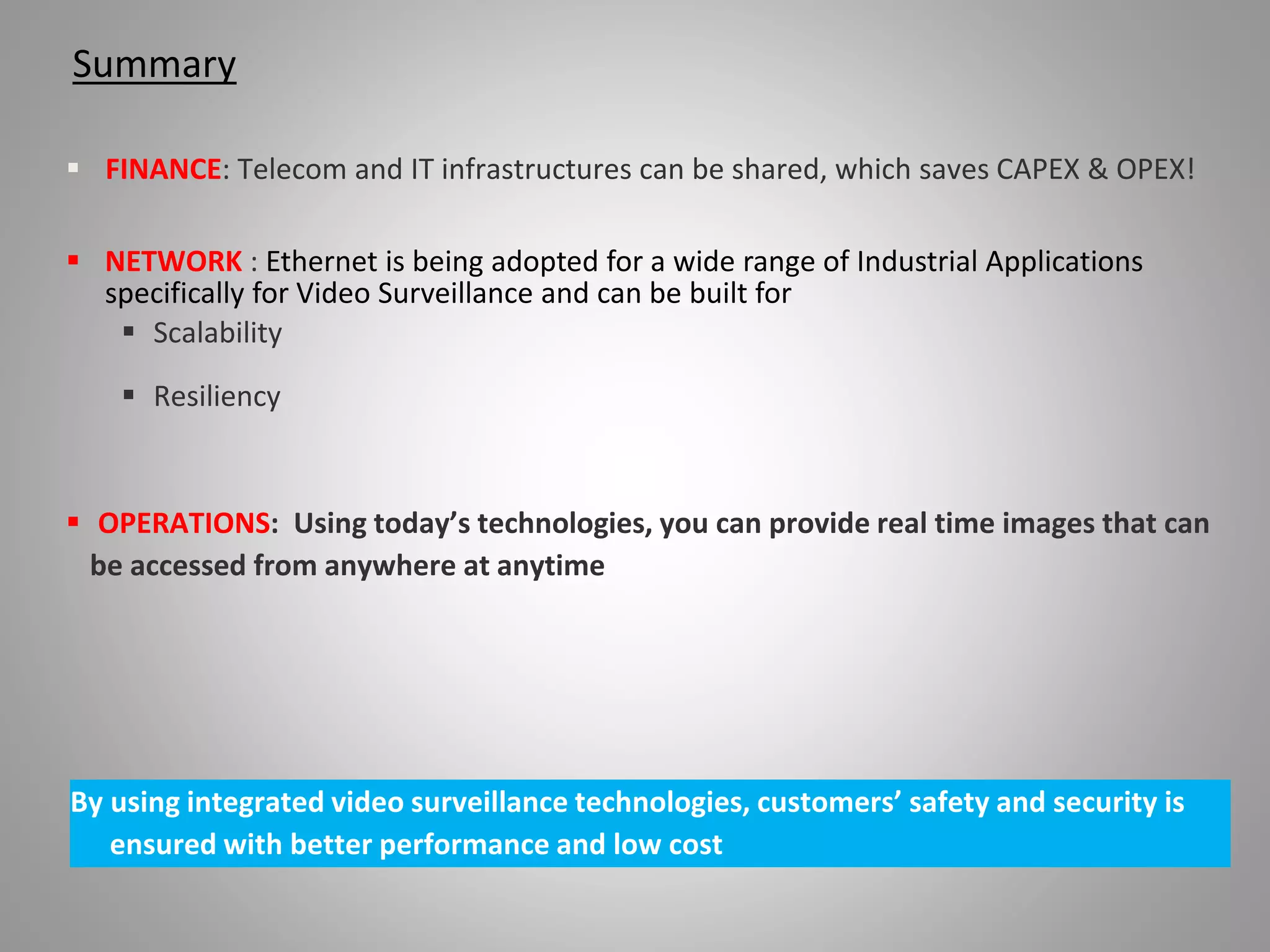 Summary
 FINANCE: Telecom and IT infrastructures can be shared, which saves CAPEX & OPEX!
 NETWORK : Ethernet is being adopted for a wide range of Industrial Applications
specifically for Video Surveillance and can be built for
 Scalability
 Resiliency
 OPERATIONS: Using today’s technologies, you can provide real time images that can
be accessed from anywhere at anytime
By using integrated video surveillance technologies, customers’ safety and security is
ensured with better performance and low cost
 