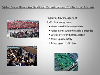 Pedestrian flow management
Traffic flow management
 Allows threshold value to be set
 Raises alarms when threshold is exceeded
 Detects overcrowding/congestion
 Assures public safety
 Assures good traffic flow
Video Surveillance Applications: Pedestrian and Traffic Flow Analysis
10 | Video Surveillance | Sept. 2008
 
