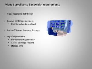 Video Surveillance Bandwidth requirements
 Video recording distribution
 Control Centers deployment
 Distributed vs. Centralized
 Backup/Disaster Recovery Strategy
 Legal requirements
 Resolution/image quality
 Access to image streams
 Storage time
 