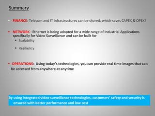 Summary
 FINANCE: Telecom and IT infrastructures can be shared, which saves CAPEX & OPEX!
 NETWORK : Ethernet is being adopted for a wide range of Industrial Applications
specifically for Video Surveillance and can be built for
 Scalability
 Resiliency
 OPERATIONS: Using today’s technologies, you can provide real time images that can
be accessed from anywhere at anytime
By using integrated video surveillance technologies, customers’ safety and security is
ensured with better performance and low cost
 