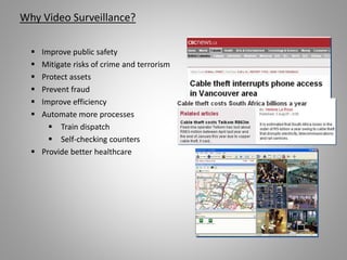 Why Video Surveillance?
 Improve public safety
 Mitigate risks of crime and terrorism
 Protect assets
 Prevent fraud
 Improve efficiency
 Automate more processes
 Train dispatch
 Self-checking counters
 Provide better healthcare
 