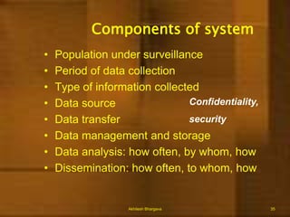 Initiating a Surveillance systemActivities:Choose a disease that has proved control measures availableDefine how data collected shall be usedSet a standard case definitionUse existing systemVisit those who supply DataDevelop a data baseDevelop a regular reporting system for distribution (Feed back)Akhilesh Bhargava15
