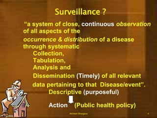 Surveillance ?    “a system of close, continuousobservation of all aspects of the 	occurrence & distribution of a disease through systematic 		Collection,		Tabulation,		Analysis and 			Dissemination (Timely) of all relevant            data pertaining to that  Disease/event”. 		Descriptive (purposeful)Action    (Public health policy)Akhilesh Bhargava4