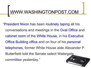 WWW.WASHINGTONPOST.COM “ President Nixon  has been  routinely taping  all his conversations and meetings in the  Oval Office  and  cabinet room  of the  White House , in his  Executive Office Building office  and on four of his  personal telephones , former White House aide Alexander P. Butterfield told the Senate select Watergate committee yesterday.” 