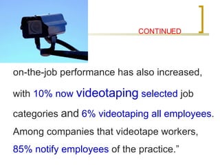 CONTINUED on-the-job performance has also increased, with  10% now  videotaping  selected  job categories  and   6% videotaping all employees . Among companies that videotape workers,  85% notify employees  of the practice.” 