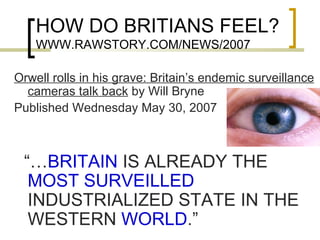 HOW DO BRITIANS FEEL? WWW.RAWSTORY.COM/NEWS/2007 Orwell rolls in his grave: Britain’s endemic surveillance cameras talk back  by Will Bryne  Published Wednesday May 30, 2007 “… BRITAIN  IS ALREADY THE  MOST SURVEILLED  INDUSTRIALIZED STATE IN THE WESTERN  WORLD .” 