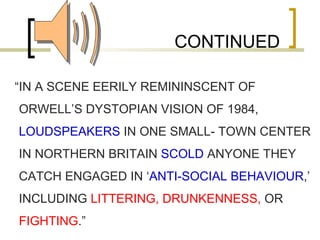 CONTINUED “ IN A SCENE EERILY REMININSCENT OF ORWELL’S DYSTOPIAN VISION OF 1984,  LOUDSPEAKERS  IN ONE SMALL- TOWN CENTER IN NORTHERN BRITAIN  SCOLD  ANYONE THEY CATCH ENGAGED IN ‘ ANTI-SOCIAL BEHAVIOUR ,’ INCLUDING  LITTERING, DRUNKENNESS,  OR  FIGHTING .” 