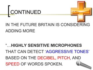 CONTINUED IN THE FUTURE BRITAIN IS CONSIDERING  ADDING MORE “… HIGHLY SENSITIVE MICROPHONES  THAT CAN DETECT ‘ AGGRESSIVE TONES ’ BASED ON THE  DECIBEL ,  PITCH , AND  SPEED  OF WORDS SPOKEN. 