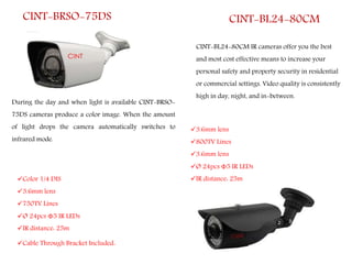 CINT-BRSO-75DS
During the day and when light is available CINT-BRSO-
75DS cameras produce a color image. When the amount
of light drops the camera automatically switches to
infrared mode.
CINT-BL24-80CM
CINT-BL24-80CM IR cameras offer you the best
and most cost effective means to increase your
personal safety and property security in residential
or commercial settings. Video quality is consistently
high in day, night, and in-between.
Color 1/4 DIS
3.6mm lens
750TV Lines
Ø 24pcs Φ5 IR LEDs
IR distance: 25m
Cable Through Bracket Included.
3.6mm lens
800TV Lines
3.6mm lens
Ø 24pcs Φ5 IR LEDs
IR distance: 25m
 