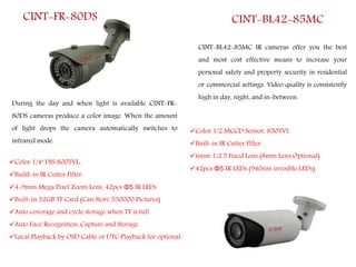 CINT-FR-80DS
Color 1/4" DIS 800TVL,
Build-in IR Cutter Filter
4-9mm Mega Pixel Zoom Lens, 42pcs Φ5 IR LEDs
Built-in 32GB TF Card (Can Store 530000 Pictures)
Auto coverage and cycle storage when TF is full
Auto Face Recognition, Capture and Storage
Local Playback by OSD Cable or UTC Playback for optional
During the day and when light is available CINT-FR-
80DS cameras produce a color image. When the amount
of light drops the camera automatically switches to
infrared mode.
CINT-BL42-85MC
CINT-BL42-85MC IR cameras offer you the best
and most cost effective means to increase your
personal safety and property security in residential
or commercial settings. Video quality is consistently
high in day, night, and in-between.
Color 1/2 MCCD Sensor, 850TVL
Built-in IR Cutter Filter
6mm 1/2.5 Fixed Lens (8mm Lens Optional)
42pcs Φ5 IR LEDs (940nm invisible LEDs)
 