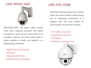 CINT-PTZSO-36OF, 360 degree endless rotation,
vector drive, compound movement with pattern
recording are a great asset this camera offers to our
surveillance customers. All of these factors make it a
perfect candidate to handle your backyard or a
parking garage surveillance.
CINT-PTZSO-360F
High Sensitive 1/4″ Sony CCD
36X zoom
Horizontal: 480 TV lines
Horizontal Scan 0-356 degrees
CINT High Performance Speed Dome Outdoor
camera gives high resolution detailed images
even in challenging environments. It is
equipped with 30x zoom module for
performing Pan, Tilt and Zoom operations.
CINT-PTZ-30XIR
1/4” SONY Ex-View CCD
Speed Dome ID up to 256
30X Optical
220 Presets, 3 groups & 1 Scan
 
