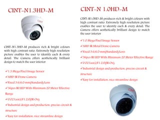 CINT-N1.3HD-M
CINT-N1.3HD-M produces rich & bright colours
with high contrast ratio. Extremely high resolution
picture enables the user to identify each & every
detail. The Camera offers aesthetically brilliant
design to match the user interior
1.3 Mega Pixel Image Sensor
AHD IR Dome Camera
Fixed 3.6/6.0 mm(Standard) Lens
36pcs IR LED With Minimum 20 Meter Effective
Range
0.02 Lux@F1.2/0(IR On)
Industrial design and production, precise circuit &
structure
Easy for installation, nice streamline design
CINT-R1.0HD-M produces rich & bright colours with
high contrast ratio. Extremely high resolution picture
enables the user to identify each & every detail. The
Camera offers aesthetically brilliant design to match
the user interior
CINT-N 1.0HD-M
1.0 Mega Pixel Image Sensor
AHD IR Metal Dome Camera
Fixed 3.6/6.0 mm(Standard) Lens
36pcs IR LED With Minimum 20 Meter Effective Range
0.02 Lux@F1.2/0(IR On)
Industrial design and production, precise circuit &
structure
Easy for installation, nice streamline design
 