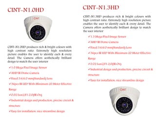 CINT-N1.0HD
CINT-N1.0HD produces rich & bright colours with
high contrast ratio. Extremely high resolution
picture enables the user to identify each & every
detail. The Camera offers aesthetically brilliant
design to match the user interior
1.0 Mega Pixel Image Sensor
AHD IR Dome Camera
Fixed 3.6/6.0 mm(Standard) Lens
36pcs IR LED With Minimum 20 Meter Effective
Range
0.02 Lux@F1.2/0(IR On)
Industrial design and production, precise circuit &
structure
Easy for installation, nice streamline design
CINT-N1.3HD produces rich & bright colours with
high contrast ratio. Extremely high resolution picture
enables the user to identify each & every detail. The
Camera offers aesthetically brilliant design to match
the user interior
CINT-N1.3HD
1.3 Mega Pixel Image Sensor
AHD IR Dome Camera
Fixed 3.6/6.0 mm(Standard) Lens
36pcs IR LED With Minimum 20 Meter Effective
Range
0.02 Lux@F1.2/0(IR On)
Industrial design and production, precise circuit &
structure
Easy for installation, nice streamline design
 