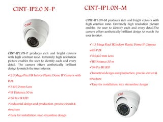 CINT-IP2.0N-P produces rich and bright colours
with high contrast ratio. Extremely high resolution
picture enables the user to identify each and every
detail. The camera offers aesthetically brilliant
design to match the user interior.
CINT-IP2.0 N-P
2.0 Mega Pixel IR Indoor Plastic Dome IP Camera with
POE
3.6/6.0 mm Lens
IR Distance:30 m
36 Pcs IR LED
Industrial design and production, precise circuit &
structure
Easy for installation, nice streamline design
CINT-IP1.0N-M produces rich and bright colours with
high contrast ratio. Extremely high resolution picture
enables the user to identify each and every detail.The
camera offers aesthetically brilliant design to match the
user interior.
CINT-IP1.0N-M
1.3 Mega Pixel IR Indoor Plastic Dome IP Camera
with POE
3.6/6.0 mm Lens
IR Distance:30 m
36 Pcs IR LED
Industrial design and production, precise circuit &
structure
Easy for installation, nice streamline design
 