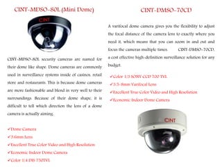 CINT-MDSO-80L (Mini Dome)
Dome Camera
3.6mm Lens.
Excellent True Color Video and High Resolution
Economic Indoor Dome Camera
Color 1/4 DIS 750TVL
CINT-MDSO-80L security cameras are named for
their dome like shape. Dome cameras are commonly
used in surveillance systems inside of casinos, retail
store and restaurants. This is because dome cameras
are more fashionable and blend in very well to their
surroundings. Because of their dome shape, it is
difficult to tell which direction the lens of a dome
camera is actually aiming.
A varifocal dome camera gives you the flexibility to adjust
the focal distance of the camera lens to exactly where you
need it, which means that you can zoom in and out and
focus the cameras multiple times. CINT-DMSO-70CD,
a cost effective high-definition surveillance solution for any
budget.
CINT-DMSO-70CD
Color 1/3 SONY CCD 700 TVL
3.5-8mm Varifocal Lens
Excellent True Color Video and High Resolution
Economic Indoor Dome Camera
 