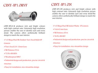 CINT-IP2.0-R produces rich and bright colours
with high contrast ratio. Extremely high resolution
picture enables the user to identify each and every
detail. The camera offers aesthetically brilliant
design to match the user interior.
CINT-IP1.0RVF
1.0 Mega Pixel IR Outdoor Vari-Focal Bullet IP
Camera
Vari-Focal 2.8-12mm Lens
IR Distance:70 m
72 Pcs IR LEDs
Weatherproof IP67
Industrial design and production, precise circuit &
structure
Easy for installation, nice streamline design
CINT-IP1.0N produces rich and bright colours with
high contrast ratio. Extremely high resolution picture
enables the user to identify each and every detail.The
camera offers aesthetically brilliant design to match the
user interior.
CINT-IP1.0N
1.0 Mega Pixel IR Indoor Plastic IP Camera
3.6/6.0 mm Lens
IR Distance:30 m
36 Pcs IR LED
Industrial design and production, precise circuit &
structure
Easy for installation, nice streamline design
 