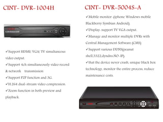 CINT- DVR-1004H
Support HDMI/ VGA/ TV simultaneous
video output.
Support 4ch simultaneously video record
& network transmission
Support P2P function and 3G.
H.264 dual-stream video compression.
Zoom function in both preview and
playback.
CINT- DVR-5004S-A
Mobile monitor :(iphone Windows mobile
Blackberry Symbian Android).
Display: support TV VGA output.
Manage and monitor multiple DVRs with
Central Management Software (CMS)
Support various DDNS(peanut
shell,3322,dyndns.NO-IP).
that the device never crash, unique black box
technology, monitor the entire process, reduce
maintenance costs.
 