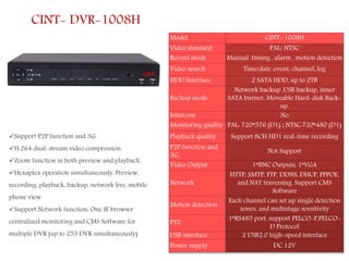 CINT- DVR-1008H
Support P2P function and 3G.
H.264 dual-stream video compression.
Zoom function in both preview and playback.
Hexaplex operation simultaneously: Preview,
recording, playback, backup, network live, mobile
phone view
Support Network function: One IE browser
centralized monitoring and CMS Software for
multiple DVR (up to 255 DVR simultaneously)
Model CINT- 1008H
Video standard PAL/ NTSC
Record mode Manual .timing , alarm , motion detection
Video search Time/date ,event, channel, log
HDD Interface 2 SATA HDD, up to 2TB
Backup mode
Network backup ,USB backup, inner
SATA burner, Moveable Hard-disk Back-
up.
Intercom No
Monitoring quality PAL: 720*576 (D1) ; NTSC:720*480 (D1)
Playback quality Support 8CH HD1 real-time recording
P2P function and
3G.
Not Support
Video Output 1*BNC Outputs, 1*VGA
Network
HTTP, SMTP, FTP, DDNS, DHCP, PPPOE,
and NAT traversing. Support CMS
Software
Motion detection
Each channel can set up single detection
zones, and multistage sensitivity
PTZ
1*RS485 port, support PELCO-P,PELCO-
D Protocol
USB interface 2 USB2.0 high-speed interface
Power supply DC 12V
 