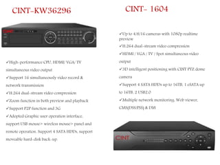 CINT-KW36296
High-performance CPU, HDMI/ VGA/ TV
simultaneous video output
Support 16 simultaneously video record &
network transmission
H.264 dual-stream video compression
Zoom function in both preview and playback
Support P2P function and 3G
Adopted Graphic user operation interface,
support USB mouse> wireless mouse> panel and
remote operation. Support 4 SATA HDDs, support
moveable hard-disk back-up.
CINT- 1604
Up to 4/8/16 cameras with 1080p realtime
preview
H.264 dual-stream video compression
HDMI / VGA / TV / Spot simultaneous video
output
3D intelligent positioning with CINT PTZ dome
camera
Support 4 SATA HDDs up to 16TB, 1 eSATA up
to 16TB, 2 USB2.0
Multiple network monitoring: Web viewer,
CMS(DSS/PSS) & DM
 