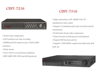 CINT-7216
H.264 video compression
CIF resolution real-time recording
HDMI and VGA output at up to 1920x1080P
resolution
Dual-stream
Up to 4/8/16-ch synchronous playback
NTP, SMTP, NFS, UPnP and iSCSI protocols
CINT-7316
High-performance CPU, HDMI/ VGA/ TV
simultaneous video output
Support 16 simultaneously video record & network
transmission
H.264 dual-stream video compression
Zoom function in both preview and playback
Support P2P function and 3G
Support 1 SATA HDDs, support moveable hard-disk
back-up.
 