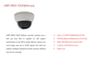 CINT-FESO-70CD(Fish eye)
CINT-FESO-70CD Fisheye security cameras use a
fish eye lens that is capable of 180 degree
monitoring in true HD.A single fisheye camera can
cover large area up to 5,000 square feet and can
replace multiple standard security cameras without
any loss in coverage.
 Color 1/3 SONY SUPER HAD CCD II
 700TVL (Effio-E DSP) (4140+811/810)
 With OSD Manual Control Cable
 1.56mm 180°Fish Eye Lens;
 Indoor use
 