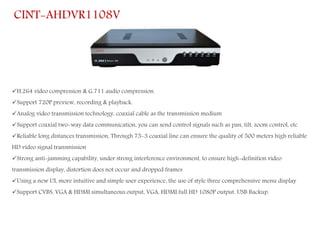 H.264 video compression & G.711 audio compression.
Support 720P preview, recording & playback.
Analog video transmission technology, coaxial cable as the transmission medium
Support coaxial two-way data communication, you can send control signals such as pan, tilt, zoom control, etc
Reliable long distances transmission, Through 75-3 coaxial line can ensure the quality of 500 meters high reliable
HD video signal transmission
Strong anti-jamming capability, under strong interference environment, to ensure high-definition video
transmission display, distortion does not occur and dropped frames
Using a new UI, more intuitive and simple user experience, the use of style three comprehensive menu display
Support CVBS, VGA & HDMI simultaneous output, VGA, HDMI full HD 1080P output. USB Backup.
CINT-AHDVR1108V
 