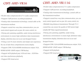 H.264 video compression & G.711 audio compression.
Support 720P preview, recording & playback.
Analog video transmission technology, coaxial cable as the
transmission medium
Support coaxial two-way data communication, you can
send control signals such as pan, tilt, zoom control, etc
Strong anti-jamming capability, under strong interference
environment, to ensure high-definition video transmission
display, distortion does not occur and dropped frames
Using a new UI, more intuitive and simple user experience,
the use of style three comprehensive menu display
Support CVBS, VGA & HDMI simultaneous output, VGA,
HDMI full HD 1080P output. USB Backup.
Support 4CH playback (any 1CH real-time + 3CH Non-
real-time synchronous playback)
Support P2P cloud server.
CINT-AHD-VR16
H.264 video compression & G.711 audio compression.
Support 720P preview, recording & playback.
Analog video transmission technology, coaxial cable as
the transmission medium
Support coaxial two-way data communication, you can
send control signals such as pan, tilt, zoom control, etc
Reliable long distances transmission, Through 75-3
coaxial line can ensure the quality of 500 meters high
reliable HD Video signal transmission
Strong anti-jamming capability, under strong
interference environment, to ensure high-definition video
transmission display, distortion does not occur and
dropped frames.
Support CVBS, VGA & HDMI simultaneous output, VGA,
HDMI full HD 1080P output. USB Backup.
Support 4CH playback
Support P2P cloud server.
CINT-AHD-VR1116
 