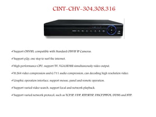 CINT-CHV-304,308,316
Support ONVIFI, compatible with Standard ONVIF IP Cameras.
Support p2p, one step to surf the internet.
High performance CPU, support TV, VGA,HDMI simultaneously video output.
H.264 video compression and G.711 audio compression, can decoding high resolution video.
Graphic operation interface, support mouse, panel and remote operation.
Support varied video search, support local and network playback.
Support varied network protocol, such as TCP/IP, UDP, RTP/RTSP, DHCP,PPPOE, DDNS and NTP.
 