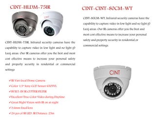 CINT-HLDM-75IR
CINT-HLDM-75IR, Infrared security cameras have the
capability to capture video in low light and no light (0
Lux) areas. Our IR cameras offer you the best and most
cost effective means to increase your personal safety
and property security in residential or commercial
settings
IR Vari focal Dome Camera
Color 1/3" Sony CCD Sensor 650TVL
BUILT-IN IR CUTTER FILTER
Excellent True Color Video during Daytime
Great Night Vision with IR on at night
3.6mm fixed lens
24 pcs of IR LED, IR Distance: 25m
CINT-80CM-WT, Infrared security cameras have the
capability to capture video in low light and no light (0
Lux) areas. Our IR cameras offer you the best and
most cost effective means to increase your personal
safety and property security in residential or
commercial settings.
CINT-CINT-80CM-WT
 