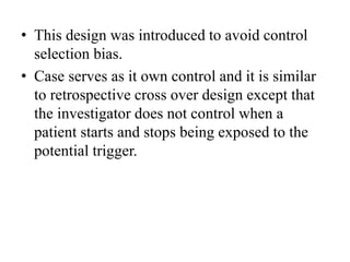 • This design was introduced to avoid control
selection bias.
• Case serves as it own control and it is similar
to retrospective cross over design except that
the investigator does not control when a
patient starts and stops being exposed to the
potential trigger.
 