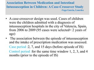 • A case-crossover design was used. Cases of children
were the children admitted with a diagnosis of
intussusception hospitals in the city of Valencia, Spain,
from 2006 to 2009 (95 cases were selected< 2 years of
age)
• The association between the episode of intussusception
and the intake of prescription medication was assessed.
Case period :2, 7, and 15 days (before episode of IS)
Control period :for the same time window 1, 2, 3, and 4
months (prior to the episode of IS)
Association Between Medication and Intestinal
Intussusception in Children: A Case-Crossover Study
-Vega Garcia, Lourdes
 